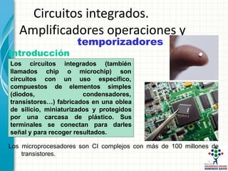 Circuitos integrados.
Amplificadores operaciones y
temporizadores
Introducción
Los circuitos integrados (también
microchip) son
llamados chip o
circuitos con un uso específico,
simples
compuestos de elementos
(diodos, condensadores,
transistores…) fabricados en una oblea
de silicio, miniaturizados y protegidos
por una carcasa de plástico. Sus
terminales se conectan para darles
señal y para recoger resultados.
Los microprocesadores son CI complejos con más de 100 millones de
transistores.
 