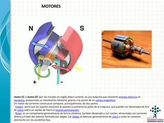motor CC o motor DC (por las iniciales en inglés direct current), es una máquina que convierte energía eléctrica en
mecánica, provocando un movimiento rotatorio, gracias a la acción de un campo magnético.
Un motor de corriente continua se compone, principalmente, de dos partes:
- Estátor: parte que da soporte mecánico al aparato y contiene los polos de la máquina, que pueden ser devanados de hilo
de cobre sobre un núcleo de hierro o imanes permanentes.
- Rotor: es un componente generalmente de forma cilíndrica, también devanado y con núcleo, alimentado con corriente
directa a través del colector formado por delgas. Las delgas se fabrican generalmente de cobre y están en contacto
alternante con las escobillas fijas.
MOTORES
 