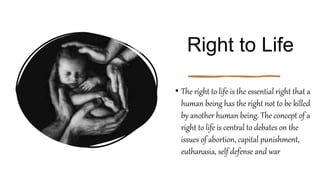 Right to Life
• The right to life is the essential right that a
human being has the right not to be killed
by another human being. The concept of a
right to life is central to debates on the
issues of abortion, capital punishment,
euthanasia, self defense and war
 