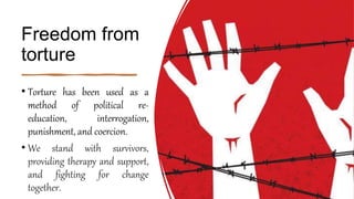 Freedom from
torture
• Torture has been used as a
method of political re-
education, interrogation,
punishment, and coercion.
• We stand with survivors,
providing therapy and support,
and fighting for change
together.
 