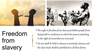 Freedom
from
slavery
• The right to freedom from slavery prohibits people from
being held in conditions in which the powers attaching
to the right of ownership are exercised.
• No one shall be held in slavery or servitude; slavery and
the slave trade shall be prohibited in all their forms.
 