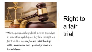 Right to
a fair
trial
• When a person is charged with a crime, or involved
in some other legal dispute, they have the right to a
fair trial. This means a fairand public hearing,
within a reasonable time, by an independent and
impartial court.
 