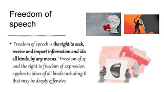 Freedom of
speech
• 'Freedom of speech is the right to seek,
receive andimpart information andideas of
all kinds, by any means. ' Freedom of speech
and the right to freedom of expression
applies to ideas of all kinds including those
that may be deeply offensive.
 