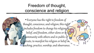 Freedom of thought,
conscience and religion
•Everyone has the right to freedom of
thought, conscience, and religion; this right
includes freedom to change his religion or
belief, and freedom, either alone or in
community with others and in public or
private, to manifest his religion or belief in
teaching, practice, worship, and observance.
 