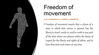 Freedom of
movement
• Freedom of movement asserts that a citizen of a
state in which that citizen is present has the
liberty to travel, reside in, and/or work in any part
of the state where one pleases within the limits of
respect for the liberty and rights of others, and to
leave that state and return at any time.
 