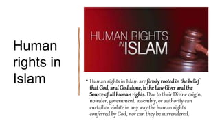Human
rights in
Islam • Human rights in Islam are firmly rooted in the belief
that God, and God alone, is the Law Giver and the
Source of all human rights. Due to their Divine origin,
no ruler, government, assembly, or authority can
curtail or violate in any way the human rights
conferred by God, nor can they be surrendered.
 