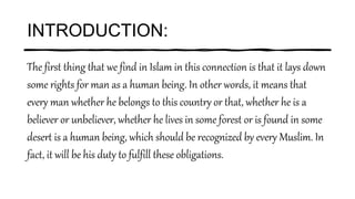 INTRODUCTION:
The first thing that we find in Islam in this connection is that it lays down
some rights for man as a human being. In other words, it means that
every man whether he belongs to this country or that, whether he is a
believer or unbeliever, whether he lives in some forest or is found in some
desert is a human being, which should be recognized by every Muslim. In
fact, it will be his duty to fulfill these obligations.
 