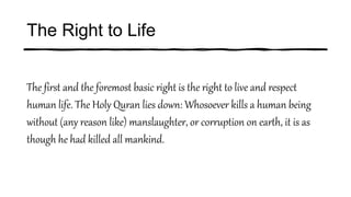 The Right to Life
The first and the foremost basic right is the right to live and respect
human life. The Holy Quran lies down: Whosoever kills a human being
without (any reason like) manslaughter, or corruption on earth, it is as
though he had killed all mankind.
 