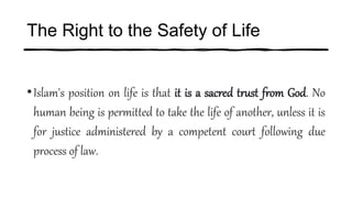 The Right to the Safety of Life
•Islam's position on life is that it is a sacred trust from God. No
human being is permitted to take the life of another, unless it is
for justice administered by a competent court following due
process of law.
 
