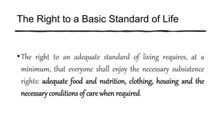 The Right to a Basic Standard of Life
•The right to an adequate standard of living requires, at a
minimum, that everyone shall enjoy the necessary subsistence
rights: adequate food and nutrition, clothing, housing and the
necessary conditions of care when required.
 