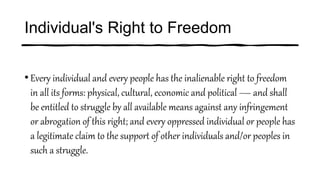 Individual's Right to Freedom
• Every individual and every people has the inalienable right to freedom
in all its forms: physical, cultural, economic and political — and shall
be entitled to struggle by all available means against any infringement
or abrogation of this right; and every oppressed individual or people has
a legitimate claim to the support of other individuals and/or peoples in
such a struggle.
 