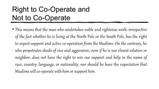 Right to Co-Operate and
Not to Co-Operate
• This means that the man who undertakes noble and righteous work, irrespective
of the fact whether he is living at the North Pole or the South Pole, has the right
to expect support and active co-operation from the Muslims. On the contrary, he
who perpetrates deeds of vice and aggression, even if he is our closest relation or
neighbor, does not have the right to win our support and help in the name of
race, country, language, or nationality, nor should he have the expectation that
Muslims will co-operate with him or support him.
 