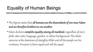 Equality of Human Beings
• The Quran states that all humans are the descendants of one man Adam
andare therefore brothers to one another.
• Islam declares complete equality among all mankind, regardless of one's
faith, skin color, language, gender, or ethnic background. The whole
universe is the dominion of almighty Allah and all the people are his
creatures. Everyone is born equal and will die equal.
 