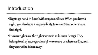 Introduction
•Rights go hand in hand with responsibilities. When you have a
right, you also have a responsibility to respect that others have
that right.
•Human rights are the rights we have as human beings. They
belong to all of us, regardless of who we are or where we live, and
they cannot be taken away.
 