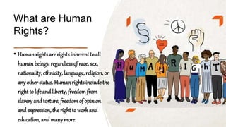 What are Human
Rights?
• Human rightsare rights inherent to all
human beings, regardless of race, sex,
nationality, ethnicity, language, religion, or
any otherstatus. Human rights include the
right to life and liberty, freedomfrom
slavery and torture, freedomof opinion
and expression, the right to workand
education, and many more.
 