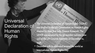 Universal
Declaration of
Human
Rights
• The Universal Declaration of Human Rights (UDHR)
was draftedby the UN Commission on Human Rights
chaired by, then first lady, Eleanor Roosevelt. The
UDHR was adoptedby the 56 member nations (now
192) of the UN General Assembly on December 10,
1948.
• December 10this celebratedaroundthe world as
International Human Rights Day.
 