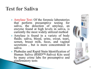  Amylase Test: Of the forensic laboratories
that perform presumptive testing for
saliva, the detection of amylase, an
enzyme found at high levels in saliva, is
currently the most widely utilized method
 Amylase is found in a variety of body
fluids; saliva, blood, urine, sweat, tears,
semen, breast milk, feces, and vaginal
secretions , but is more concentrated in
saliva
 Phabedas and Rapid Stain Identification of
Human Saliva (RSID™-Saliva) Kits used
by many crime labs for presumptive and
confirmatory tests
13
 