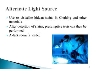  Use to visualize hidden stains in Clothing and other
materials
 After detection of stains, presumptive tests can then be
performed
 A dark room is needed
8
 