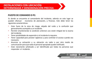 Es donde se encuentra el comandante del incidente, además en este lugar se
pueden efectuar reuniones de planeación, y finanzas. Este debe tener las
siguientes características:
• Estar fuera de la zona de riesgo, alejado del ruido y la confusión que
generalmente acompaña a un incidente.
• Permitir (manteniendo la condición anterior) una visión integral de la escena
del incidente.
• Tener posibilidades de expansión si el incidente lo requiere.
• Tener capacidad para proveer vigilancia y para controlar el acceso cuando sea
necesario.
• Anunciar su activación y su ubicación vía radio o por otro medio de
comunicación para que todo el personal apropiado quede notificado.
• Estar claramente señalizado y ser identificado por todas las personas que
respondan al incidente.
INSTALACIONES CON UBICACIÓN
DETERMINADA Y DENOMINACIÓN PRECISA
PUESTO DE COMANDO O PC:
 