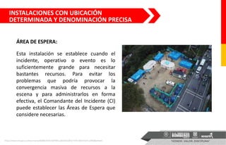 Esta instalación se establece cuando el
incidente, operativo o evento es lo
suficientemente grande para necesitar
bastantes recursos. Para evitar los
problemas que podría provocar la
convergencia masiva de recursos a la
escena y para administrarlos en forma
efectiva, el Comandante del Incidente (CI)
puede establecer las Áreas de Espera que
considere necesarias.
ÁREA DE ESPERA:
https://www.sire.gov.co/documents/82884/504110/PMU.pdf/d652d052-5774-46f2-b547-c699a86a4ed4
INSTALACIONES CON UBICACIÓN
DETERMINADA Y DENOMINACIÓN PRECISA
 