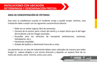 AREA DE CONCENTRACIÓN DE VÍCTIMAS:
Esta área se establecerá cuando el incidente arroje o pueda arrojar víctimas, esta
instalación debe cumplir con las siguientes características básicas:
• Debe ser un sector seguro, libre de amenazas.
• Cercano de la escena, pero a favor del viento y a mayor altura que la del lugar
del incidente y de los riesgos asociados
• Accesible para los vehículos de transporte (ambulancias, camiones,
helicópteros, etc.),
• Fácilmente ampliable.
• Aislado del público e idealmente fuera de su vista.
Los pacientes en un área de tratamiento deben estar colocados de manera que todos
tengan la cabeza dirigida a una misma dirección y dejando un espacio libre de un
metro de ancho, como mínimo, entre uno y otro.
INSTALACIONES CON UBICACIÓN
DETERMINADA Y DENOMINACIÓN PRECISA
 