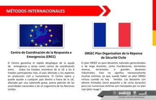 MÉTODOS INTERNACIONALES
Centro de Coordinación de la Respuesta a
Emergencias (ERCC)
ORSEC Plan Organisation de la Réponse
de Sécurité Civile
El Centro garantiza el rápido despliegue de la ayuda
de emergencia y actúa como centro de coordinación
entre todos los Estados miembros de la UE y los 6
Estados participantes más, el país afectado y los expertos
en protección civil y humanitaria. El Centro opera y
puede ayudar a cualquier país dentro o fuera de la UE,
afectado por una catástrofe grave, previa petición de las
autoridades nacionales o de un organismo de las Naciones
Unidas.
El plan ORSEC es para desastres naturales generalizados
o de larga duración, como inundaciones, tormentas
severas, terremotos o grandes desastres
industriales; Esto no significa necesariamente
muchas víctimas, ya que, puede haber un plan ORSEC
incluso cuando no hay heridos. Los desastres con
efectos limitados (zona pequeña y de corta duración)
pero con numerosas víctimas son manejados por un plan
rojo (plan rouge ).
 