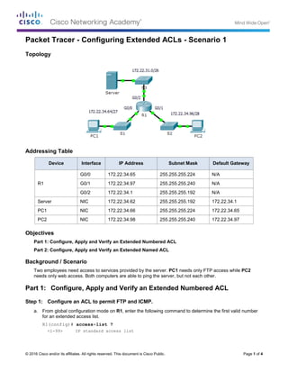 © 2016 Cisco and/or its affiliates. All rights reserved. This document is Cisco Public. Page 1 of 4
Packet Tracer - Configuring Extended ACLs - Scenario 1
Topology
Addressing Table
Device Interface IP Address Subnet Mask Default Gateway
R1
G0/0 172.22.34.65 255.255.255.224 N/A
G0/1 172.22.34.97 255.255.255.240 N/A
G0/2 172.22.34.1 255.255.255.192 N/A
Server NIC 172.22.34.62 255.255.255.192 172.22.34.1
PC1 NIC 172.22.34.66 255.255.255.224 172.22.34.65
PC2 NIC 172.22.34.98 255.255.255.240 172.22.34.97
Objectives
Part 1: Configure, Apply and Verify an Extended Numbered ACL
Part 2: Configure, Apply and Verify an Extended Named ACL
Background / Scenario
Two employees need access to services provided by the server. PC1 needs only FTP access while PC2
needs only web access. Both computers are able to ping the server, but not each other.
Part 1: Configure, Apply and Verify an Extended Numbered ACL
Step 1: Configure an ACL to permit FTP and ICMP.
a. From global configuration mode on R1, enter the following command to determine the first valid number
for an extended access list.
R1(config)# access-list ?
<1-99> IP standard access list
 