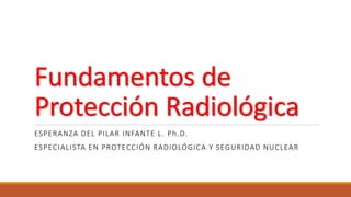 Fundamentos de
Protección Radiológica
ESPERANZA DEL PILAR INFANTE L. Ph.D.
ESPECIALISTA EN PROTECCIÓN RADIOLÓGICA Y SEGURIDAD NUCLEAR
 
