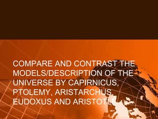 COMPARE AND CONTRAST THE
MODELS/DESCRIPTION OF THE
UNIVERSE BY CAPIRNICUS,
PTOLEMY, ARISTARCHUS,
EUDOXUS AND ARISTOTLE
 