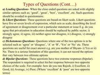 a) Leading Questions- When the close ended questions are asked with slightly
similar options such as; ‘good’, ‘great’, ‘best’, ‘excellent’, etc. Such questions
should be avoided in questionnaire.
b) Likert Questions- These questions are based on likert scale. Likert questions
have five or seven levels of expression, which acts as scale, describing the level
of agreement or disagreement over a particular statement or issue E.g. do you
agree that privatization in education should be replaced by public sector, i)
strongly agree, ii) agree, iii) neither agree nor disagree, iv) disagree, v) strongly
disagree
c) Dichotomous Questions- Questions where one of the two options is to be
selected such as ‘agree’ or ‘disagree’, ‘A’ or ‘B’, ‘Yes’ or ‘No’ etc. These
questions are useful for exact answer e.g. are you mother of Shyam- i) Yes or ii)
No. There is a serious limitation of this question; it can not record the options
that vary between two ultimate options
d) Bipolar Questions- These questions have two extreme responses (bipolar).
The respondent is required to select his/her response between two opposite
choices of the scale. For example- how do you rate Rajesh, i) Excellent, ii)
Good, iii) Average, iv) Poor; (Where ‘excellent’ & ‘poor’ are two opposite
terms)
Types of Questions (Cont…)
 