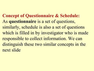 Concept of Questionnaire & Schedule:
As questionnaire is a set of questions,
similarly, schedule is also a set of questions
which is filled in by investigator who is made
responsible to collect information. We can
distinguish these two similar concepts in the
next slide
 