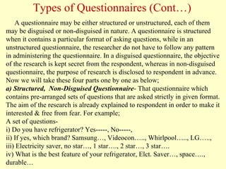 A questionnaire may be either structured or unstructured, each of them
may be disguised or non-disguised in nature. A questionnaire is structured
when it contains a particular format of asking questions, while in an
unstructured questionnaire, the researcher do not have to follow any pattern
in administering the questionnaire. In a disguised questionnaire, the objective
of the research is kept secret from the respondent, whereas in non-disguised
questionnaire, the purpose of research is disclosed to respondent in advance.
Now we will take these four parts one by one as below;
a) Structured, Non-Disguised Questionnaire- That questionnaire which
contains pre-arranged sets of questions that are asked strictly in given format.
The aim of the research is already explained to respondent in order to make it
interested & free from fear. For example;
A set of questions-
i) Do you have refrigerator? Yes-----, No-----,
ii) If yes, which brand? Samsung…, Videocon….., Whirlpool….., LG…..,
iii) Electricity saver, no star…, 1 star…., 2 star…, 3 star….
iv) What is the best feature of your refrigerator, Elct. Saver…, space….,
durable…
Types of Questionnaires (Cont…)
 