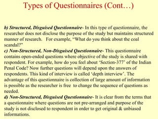 b) Structured, Disguised Questionnaire- In this type of questionnaire, the
researcher does not disclose the purpose of the study but maintains structured
manner of research. For example, “What do you think about the coal
scandal?”
c) Non-Structured, Non-Disguised Questionnaire- This questionnaire
contains open-ended questions where objective of the study is shared with
respondent. For example, how do you feel about ‘Section-377’ of the Indian
Penal Code? Now further questions will depend upon the answers of
respondents. This kind of interview is called ‘depth interview’. The
advantage of this questionnaire is collection of large amount of information
is possible as the researcher is free to change the sequence of questions as
needed.
d) Non-Structured, Disguised Questionnaire- It is clear from the terms that
a questionnaire where questions are not pre-arranged and purpose of the
study is not disclosed to respondent in order to get original & unbiased
informations.
Types of Questionnaires (Cont…)
 