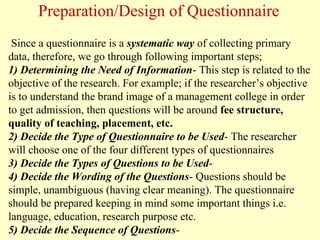 Since a questionnaire is a systematic way of collecting primary
data, therefore, we go through following important steps;
1) Determining the Need of Information- This step is related to the
objective of the research. For example; if the researcher’s objective
is to understand the brand image of a management college in order
to get admission, then questions will be around fee structure,
quality of teaching, placement, etc.
2) Decide the Type of Questionnaire to be Used- The researcher
will choose one of the four different types of questionnaires
3) Decide the Types of Questions to be Used-
4) Decide the Wording of the Questions- Questions should be
simple, unambiguous (having clear meaning). The questionnaire
should be prepared keeping in mind some important things i.e.
language, education, research purpose etc.
5) Decide the Sequence of Questions-
Preparation/Design of Questionnaire
 