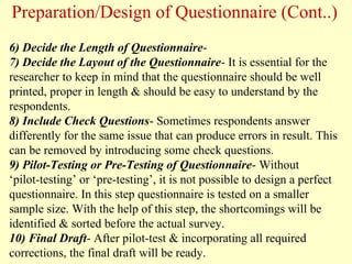 6) Decide the Length of Questionnaire-
7) Decide the Layout of the Questionnaire- It is essential for the
researcher to keep in mind that the questionnaire should be well
printed, proper in length & should be easy to understand by the
respondents.
8) Include Check Questions- Sometimes respondents answer
differently for the same issue that can produce errors in result. This
can be removed by introducing some check questions.
9) Pilot-Testing or Pre-Testing of Questionnaire- Without
‘pilot-testing’ or ‘pre-testing’, it is not possible to design a perfect
questionnaire. In this step questionnaire is tested on a smaller
sample size. With the help of this step, the shortcomings will be
identified & sorted before the actual survey.
10) Final Draft- After pilot-test & incorporating all required
corrections, the final draft will be ready.
Preparation/Design of Questionnaire (Cont..)
 