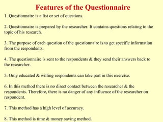 1. Questionnaire is a list or set of questions.
2. Questionnaire is prepared by the researcher. It contains questions relating to the
topic of his research.
3. The purpose of each question of the questionnaire is to get specific information
from the respondents.
4. The questionnaire is sent to the respondents & they send their answers back to
the researcher.
5. Only educated & willing respondents can take part in this exercise.
6. In this method there is no direct contact between the researcher & the
respondents. Therefore, there is no danger of any influence of the researcher on
respondent.
7. This method has a high level of accuracy.
8. This method is time & money saving method.
Features of the Questionnaire
 