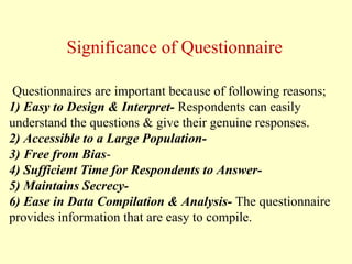 Questionnaires are important because of following reasons;
1) Easy to Design & Interpret- Respondents can easily
understand the questions & give their genuine responses.
2) Accessible to a Large Population-
3) Free from Bias-
4) Sufficient Time for Respondents to Answer-
5) Maintains Secrecy-
6) Ease in Data Compilation & Analysis- The questionnaire
provides information that are easy to compile.
Significance of Questionnaire
 