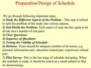 We go through following important steps;
1) Study the Different Aspects of the Problem - This step is related
to split the problem of the study into various aspects.
2) Sub-Divide the Problem- Each aspect of step one has again to be
divide into a number of sub-parts.
3) Clear Questions-
4) Sequence of Questions-
5) Testing the Validity of Schedule-
6) Division- There should be adequate number of divisions, e.g.
personal information part, education related part, experience-related
part.
7) Pilot Survey- This is the last stage of schedule designing. When
the schedule is ready, it should be tested on a small sample to find
its shortcomings.
Preparation/Design of Schedule
 
