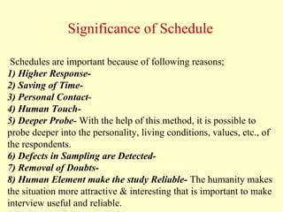 Schedules are important because of following reasons;
1) Higher Response-
2) Saving of Time-
3) Personal Contact-
4) Human Touch-
5) Deeper Probe- With the help of this method, it is possible to
probe deeper into the personality, living conditions, values, etc., of
the respondents.
6) Defects in Sampling are Detected-
7) Removal of Doubts-
8) Human Element make the study Reliable- The humanity makes
the situation more attractive & interesting that is important to make
interview useful and reliable.
Significance of Schedule
 