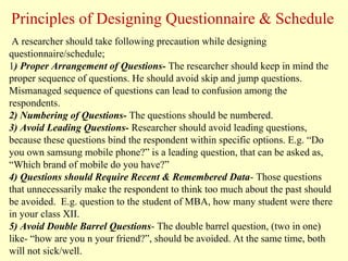 A researcher should take following precaution while designing
questionnaire/schedule;
1) Proper Arrangement of Questions- The researcher should keep in mind the
proper sequence of questions. He should avoid skip and jump questions.
Mismanaged sequence of questions can lead to confusion among the
respondents.
2) Numbering of Questions- The questions should be numbered.
3) Avoid Leading Questions- Researcher should avoid leading questions,
because these questions bind the respondent within specific options. E.g. “Do
you own samsung mobile phone?” is a leading question, that can be asked as,
“Which brand of mobile do you have?”
4) Questions should Require Recent & Remembered Data- Those questions
that unnecessarily make the respondent to think too much about the past should
be avoided. E.g. question to the student of MBA, how many student were there
in your class XII.
5) Avoid Double Barrel Questions- The double barrel question, (two in one)
like- “how are you n your friend?”, should be avoided. At the same time, both
will not sick/well.
Principles of Designing Questionnaire & Schedule
 