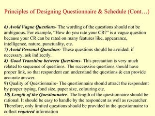 6) Avoid Vague Questions- The wording of the questions should not be
ambiguous. For example, “How do you rate your CR?” is a vague question
because your CR can be rated on many features like, appearance,
intelligence, nature, punctuality, etc.
7) Avoid Personal Questions- These questions should be avoided, if
necessary, ask indirectly.
8) Good Transition between Questions- This precaution is very much
related to sequence of questions. The successive questions should have
proper link, so that respondent can understand the questions & can provide
accurate answer.
9) Quality of Questionnaire- The questionnaire should attract the respondent
by proper typing, fond size, paper size, colouring etc.
10) Length of the Questionnaire- The length of the questionnaire should be
rational. It should be easy to handle by the respondent as well as researcher.
Therefore, only limited questions should be provided in the questionnaire to
collect required information
Principles of Designing Questionnaire & Schedule (Cont…)
 