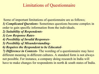 Some of important limitations of questionnaire are as follows;
1) Complicated Questions- Sometimes questions become complex in
order to gain specific information from the individuals.
2) Suitability of Respondents-
3) Low Response Rates-
4) Possibility of Invalid Responses-
5) Possibility of Misunderstanding-
6) Requires the Respondent to be Educated-
7) Difference in Contexts- The wording of a questionnaire may have
different meaning in different cultures. A standard form is not always
not possible. For instance, a company doing research in India will
have to make changes for respondents in north & south states of India.
Limitations of Questionnaire
 