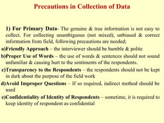 Precautions in Collection of Data
1) For Primary Data- The genuine & true information is not easy to
collect. For collecting unambiguous (not mixed), unbiased & correct
information from field, following precautions are needed;
a)Friendly Approach – the interviewer should be humble & polite
b)Proper Use of Words – the use of words & sentences should not sound
unfamiliar & causing hurt to the sentiments of the respondents.
c)Transparency to the Respondents – the respondents should not be kept
in dark about the purpose of the field work
d)Avoid Improper Questions – If so required, indirect method should be
used
e)Confidentiality of Identity of Respondents – sometime, it is required to
keep identity of respondent as confidential
 