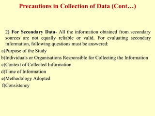 Precautions in Collection of Data (Cont…)
2) For Secondary Data- All the information obtained from secondary
sources are not equally reliable or valid. For evaluating secondary
information, following questions must be answered:
a)Purpose of the Study
b)Individuals or Organisations Responsible for Collecting the Information
c)Context of Collected Information
d)Time of Information
e)Methodology Adopted
f)Consistency
 