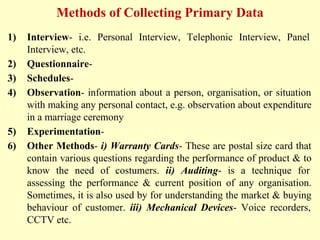 Methods of Collecting Primary Data
1) Interview- i.e. Personal Interview, Telephonic Interview, Panel
Interview, etc.
2) Questionnaire-
3) Schedules-
4) Observation- information about a person, organisation, or situation
with making any personal contact, e.g. observation about expenditure
in a marriage ceremony
5) Experimentation-
6) Other Methods- i) Warranty Cards- These are postal size card that
contain various questions regarding the performance of product & to
know the need of costumers. ii) Auditing- is a technique for
assessing the performance & current position of any organisation.
Sometimes, it is also used by for understanding the market & buying
behaviour of customer. iii) Mechanical Devices- Voice recorders,
CCTV etc.
 