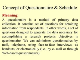 Meaning:
A questionnaire is a method of primary data
collection. It contains set of questions for obtaining
information from respondents. In other words, a set of
questions designed to generate the data necessary for
accomplishing a research project's objectives is
questionnaire. We can administer questionnaires by
mail, telephone, using face-to-face interviews, as
handouts, or electronically (i.e., by e- mail or through
Web-based questionnaires).
Concept of Questionnaire & Schedule
 