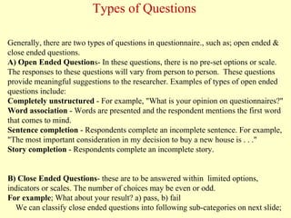 Generally, there are two types of questions in questionnaire., such as; open ended &
close ended questions.
A) Open Ended Questions- In these questions, there is no pre-set options or scale.
The responses to these questions will vary from person to person. These questions
provide meaningful suggestions to the researcher. Examples of types of open ended
questions include:
Completely unstructured - For example, "What is your opinion on questionnaires?"
Word association - Words are presented and the respondent mentions the first word
that comes to mind.
Sentence completion - Respondents complete an incomplete sentence. For example,
"The most important consideration in my decision to buy a new house is . . ."
Story completion - Respondents complete an incomplete story.
B) Close Ended Questions- these are to be answered within limited options,
indicators or scales. The number of choices may be even or odd.
For example; What about your result? a) pass, b) fail
We can classify close ended questions into following sub-categories on next slide;
Types of Questions
 