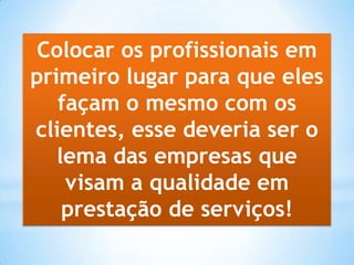 Colocar os profissionais em
primeiro lugar para que eles
façam o mesmo com os
clientes, esse deveria ser o
lema das empresas que
visam a qualidade em
prestação de serviços!
 