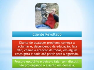 Procure escutá-lo e deixe-o falar sem discutir,
não prolongando o assunto em demasia.
Diante de qualquer problema começa a
reclamar e, dependendo da educação, fala
alto, chama a atenção de todos, em alguns
casos grita e pode até partir para a agressão.
Cliente Revoltado
 