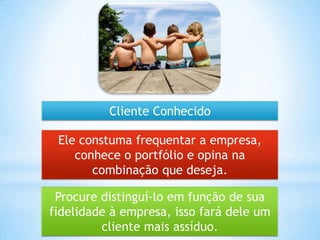 Procure distinguí-lo em função de sua
fidelidade à empresa, isso fará dele um
cliente mais assíduo.
Ele constuma frequentar a empresa,
conhece o portfólio e opina na
combinação que deseja.
Cliente Conhecido
 
